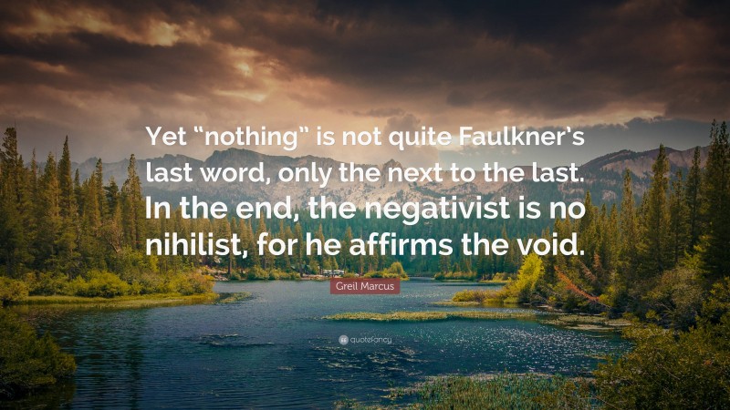 Greil Marcus Quote: “Yet “nothing” is not quite Faulkner’s last word, only the next to the last. In the end, the negativist is no nihilist, for he affirms the void.”