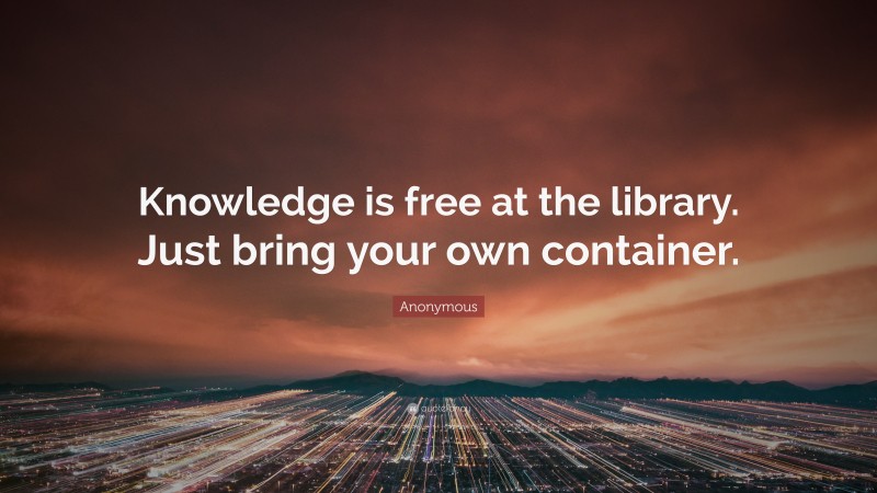 Anonymous Quote: “Knowledge is free at the library. Just bring your own container.”