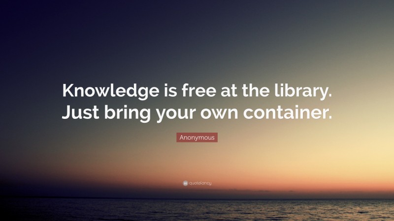 Anonymous Quote: “Knowledge is free at the library. Just bring your own container.”