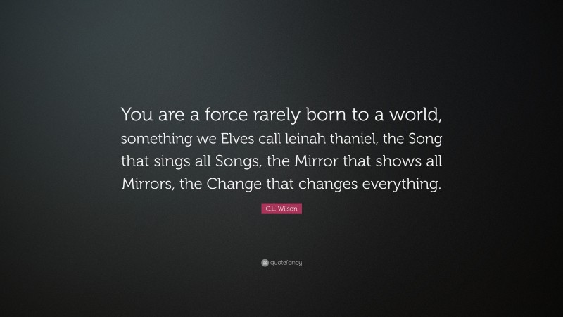 C.L. Wilson Quote: “You are a force rarely born to a world, something we Elves call leinah thaniel, the Song that sings all Songs, the Mirror that shows all Mirrors, the Change that changes everything.”