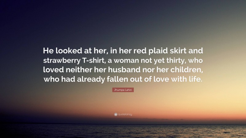 Jhumpa Lahiri Quote: “He looked at her, in her red plaid skirt and strawberry T-shirt, a woman not yet thirty, who loved neither her husband nor her children, who had already fallen out of love with life.”