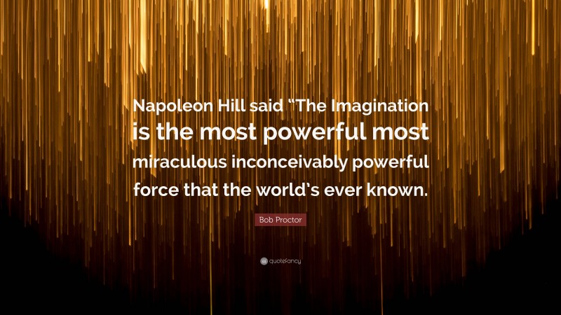 Bob Proctor Quote: “Napoleon Hill said “The Imagination is the most powerful most miraculous inconceivably powerful force that the world’s ever known.”