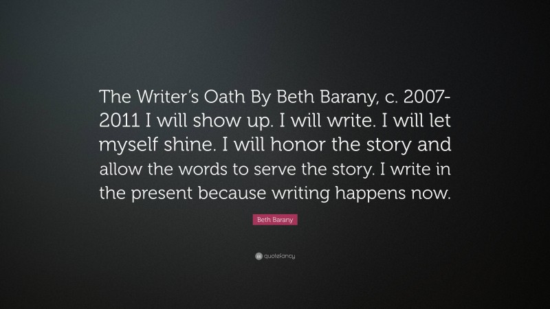 Beth Barany Quote: “The Writer’s Oath By Beth Barany, c. 2007-2011 I will show up. I will write. I will let myself shine. I will honor the story and allow the words to serve the story. I write in the present because writing happens now.”