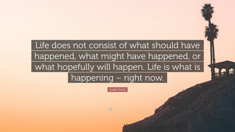 Judah Smith Quote: “Life does not consist of what should have happened, what might have happened, or what hopefully will happen. Life is what is happening – right now.”