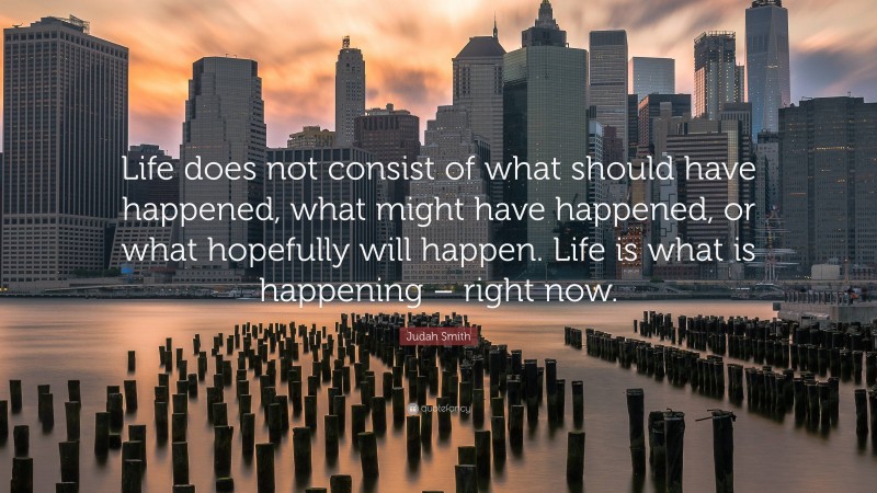 Judah Smith Quote: “Life does not consist of what should have happened, what might have happened, or what hopefully will happen. Life is what is happening – right now.”