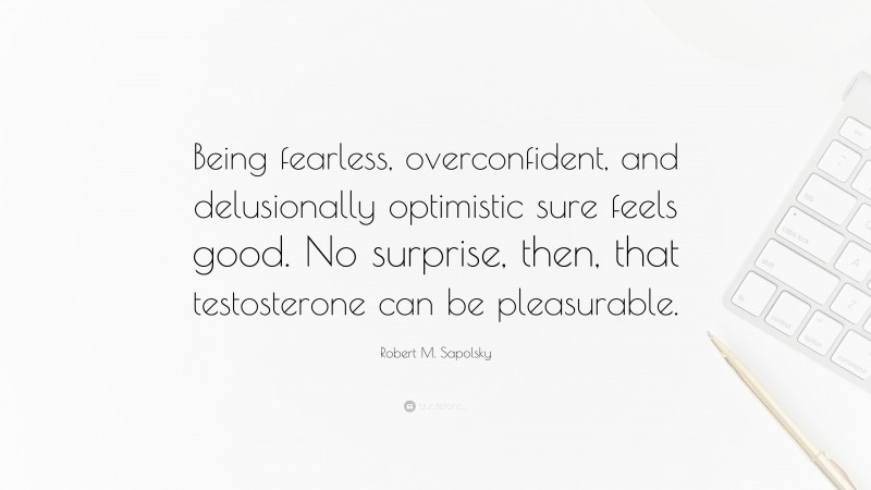 Robert M. Sapolsky Quote: “Being fearless, overconfident, and delusionally optimistic sure feels good. No surprise, then, that testosterone can be pleasurable.”