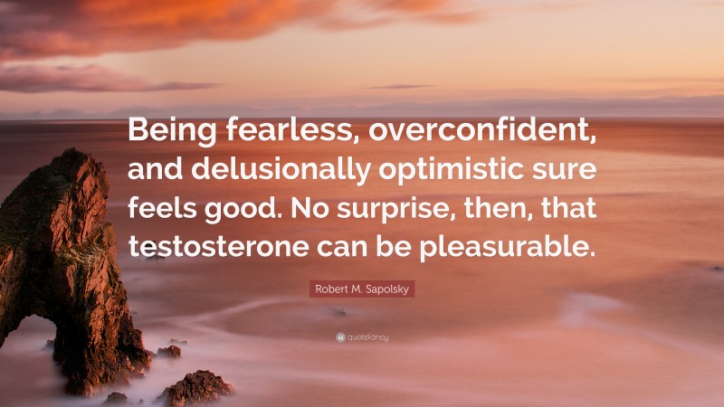 Robert M. Sapolsky Quote: “Being fearless, overconfident, and delusionally optimistic sure feels good. No surprise, then, that testosterone can be pleasurable.”