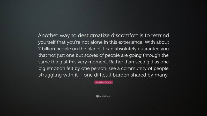 Olivia Fox Cabane Quote: “Another way to destigmatize discomfort is to remind yourself that you’re not alone in this experience. With about 7 billion people on the planet, I can absolutely guarantee you that not just one but scores of people are going through the same thing at this very moment. Rather than seeing it as one big emotion felt by one person, see a community of people struggling with it – one difficult burden shared by many.”