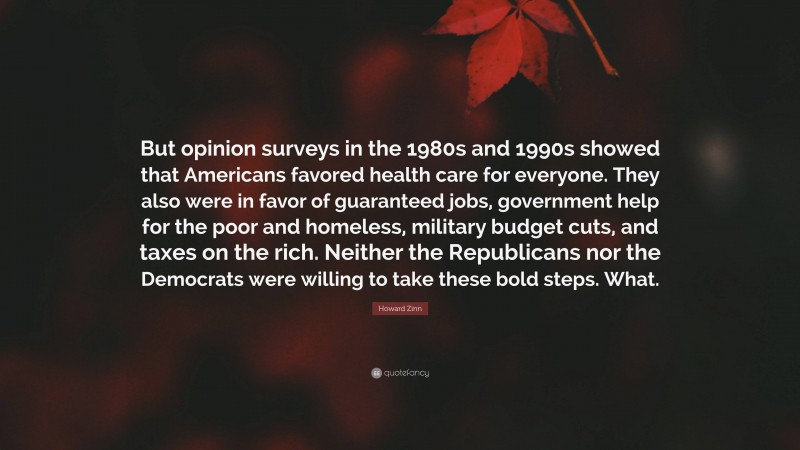 Howard Zinn Quote: “But opinion surveys in the 1980s and 1990s showed that Americans favored health care for everyone. They also were in favor of guaranteed jobs, government help for the poor and homeless, military budget cuts, and taxes on the rich. Neither the Republicans nor the Democrats were willing to take these bold steps. What.”