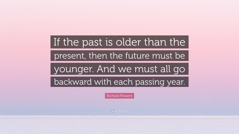 Richard Powers Quote: “If the past is older than the present, then the future must be younger. And we must all go backward with each passing year.”