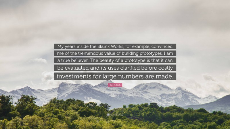 Ben R. Rich Quote: “My years inside the Skunk Works, for example, convinced me of the tremendous value of building prototypes. I am a true believer. The beauty of a prototype is that it can be evaluated and its uses clarified before costly investments for large numbers are made.”