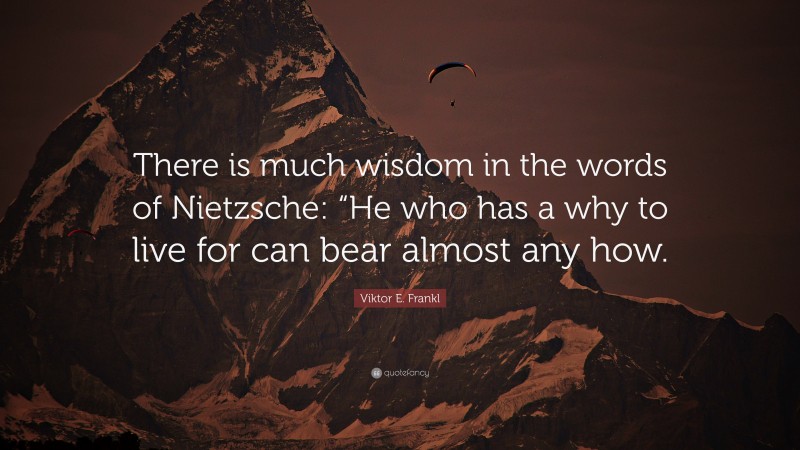 Viktor E. Frankl Quote: “There is much wisdom in the words of Nietzsche: “He who has a why to live for can bear almost any how.”