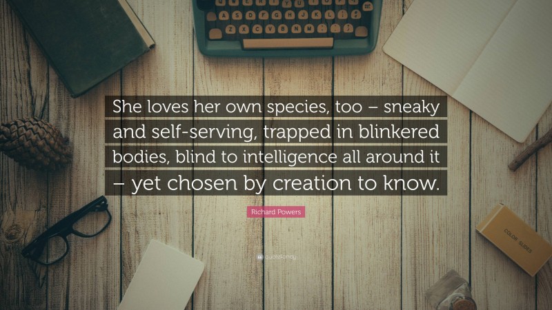 Richard Powers Quote: “She loves her own species, too – sneaky and self-serving, trapped in blinkered bodies, blind to intelligence all around it – yet chosen by creation to know.”