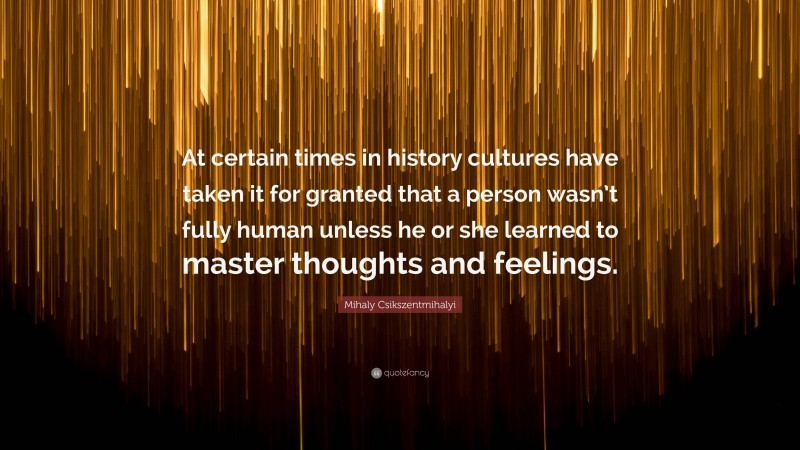 Mihaly Csikszentmihalyi Quote: “At certain times in history cultures have taken it for granted that a person wasn’t fully human unless he or she learned to master thoughts and feelings.”