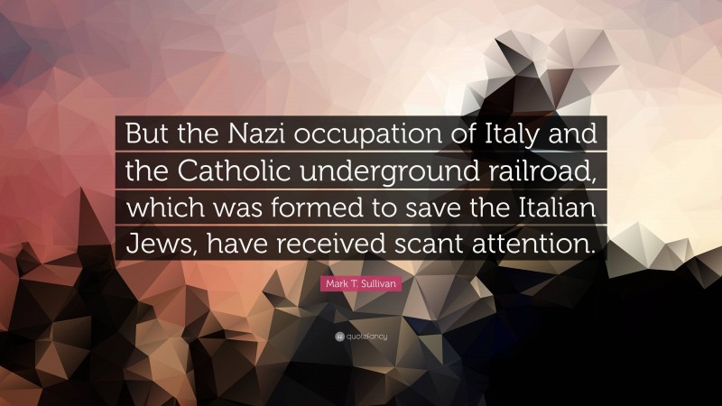 Mark T. Sullivan Quote: “But the Nazi occupation of Italy and the Catholic underground railroad, which was formed to save the Italian Jews, have received scant attention.”
