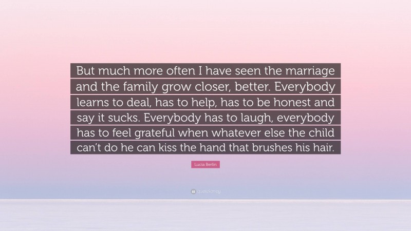 Lucia Berlin Quote: “But much more often I have seen the marriage and the family grow closer, better. Everybody learns to deal, has to help, has to be honest and say it sucks. Everybody has to laugh, everybody has to feel grateful when whatever else the child can’t do he can kiss the hand that brushes his hair.”