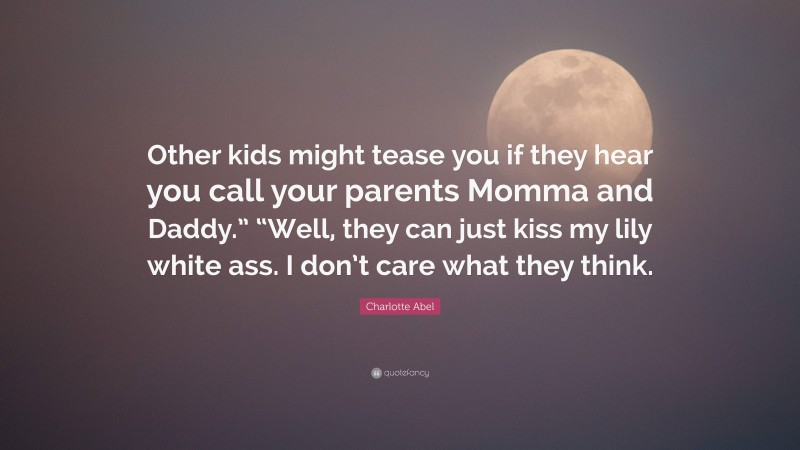 Charlotte Abel Quote: “Other kids might tease you if they hear you call your parents Momma and Daddy.” “Well, they can just kiss my lily white ass. I don’t care what they think.”