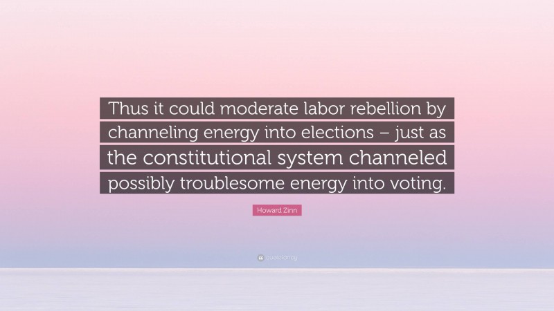 Howard Zinn Quote: “Thus it could moderate labor rebellion by channeling energy into elections – just as the constitutional system channeled possibly troublesome energy into voting.”