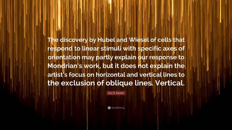 Eric R. Kandel Quote: “The discovery by Hubel and Wiesel of cells that respond to linear stimuli with specific axes of orientation may partly explain our response to Mondrian’s work, but it does not explain the artist’s focus on horizontal and vertical lines to the exclusion of oblique lines. Vertical.”