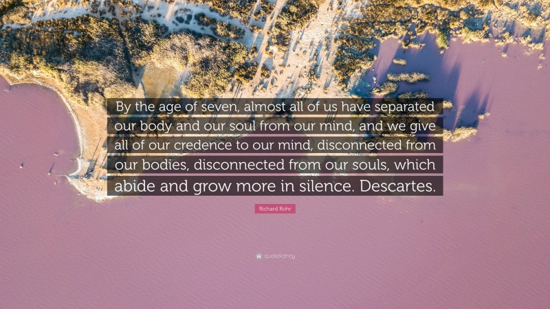 Richard Rohr Quote: “By the age of seven, almost all of us have separated our body and our soul from our mind, and we give all of our credence to our mind, disconnected from our bodies, disconnected from our souls, which abide and grow more in silence. Descartes.”