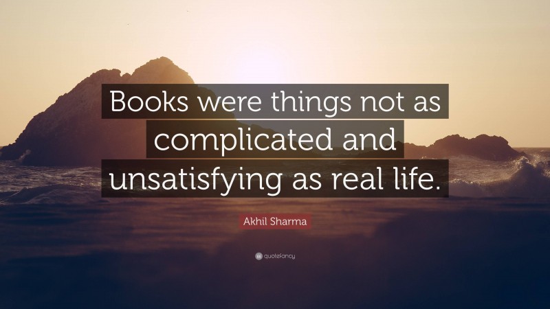 Akhil Sharma Quote: “Books were things not as complicated and unsatisfying as real life.”