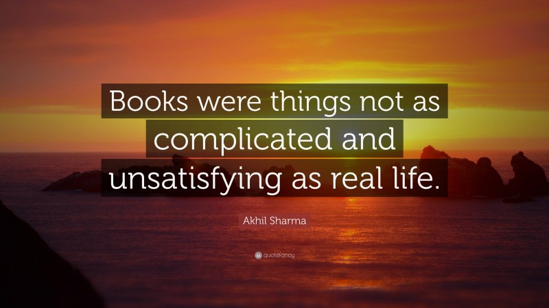 Akhil Sharma Quote: “Books were things not as complicated and unsatisfying as real life.”
