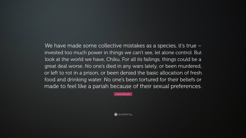 Alastair Reynolds Quote: “We have made some collective mistakes as a species, it’s true – invested too much power in things we can’t see, let alone control. But look at the world we have, Chiku. For all its failings, things could be a great deal worse. No one’s died in any wars lately, or been murdered, or left to rot in a prison, or been denied the basic allocation of fresh food and drinking water. No one’s been tortured for their beliefs or made to feel like a pariah because of their sexual preferences.”