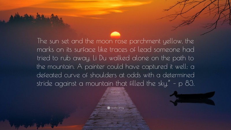 Elsa Hart Quote: “The sun set and the moon rose parchment yellow, the marks on its surface like traces of lead someone had tried to rub away. Li Du walked alone on the path to the mountain. A painter could have captured it well: a defeated curve of shoulders at odds with a determined stride against a mountain that filled the sky.” – p 83.”