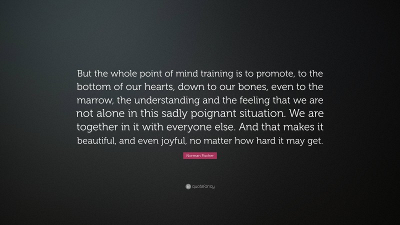 Norman Fischer Quote: “But the whole point of mind training is to promote, to the bottom of our hearts, down to our bones, even to the marrow, the understanding and the feeling that we are not alone in this sadly poignant situation. We are together in it with everyone else. And that makes it beautiful, and even joyful, no matter how hard it may get.”