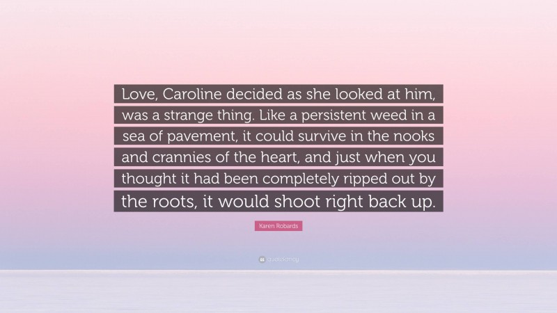 Karen Robards Quote: “Love, Caroline decided as she looked at him, was a strange thing. Like a persistent weed in a sea of pavement, it could survive in the nooks and crannies of the heart, and just when you thought it had been completely ripped out by the roots, it would shoot right back up.”
