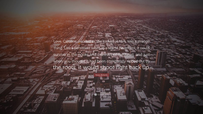 Karen Robards Quote: “Love, Caroline decided as she looked at him, was a strange thing. Like a persistent weed in a sea of pavement, it could survive in the nooks and crannies of the heart, and just when you thought it had been completely ripped out by the roots, it would shoot right back up.”