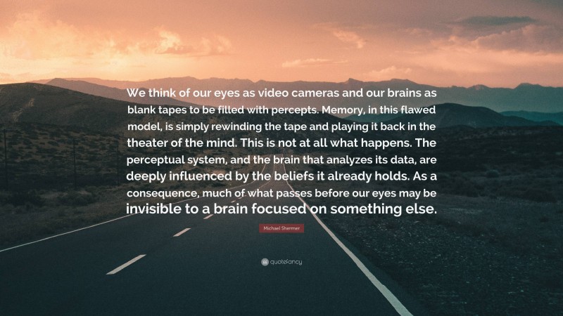 Michael Shermer Quote: “We think of our eyes as video cameras and our brains as blank tapes to be filled with percepts. Memory, in this flawed model, is simply rewinding the tape and playing it back in the theater of the mind. This is not at all what happens. The perceptual system, and the brain that analyzes its data, are deeply influenced by the beliefs it already holds. As a consequence, much of what passes before our eyes may be invisible to a brain focused on something else.”