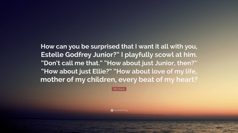 M.S. Force Quote: “How can you be surprised that I want it all with you, Estelle Godfrey Junior?” I playfully scowl at him. “Don’t call me that.” “How about just Junior, then?” “How about just Ellie?” “How about love of my life, mother of my children, every beat of my heart?”