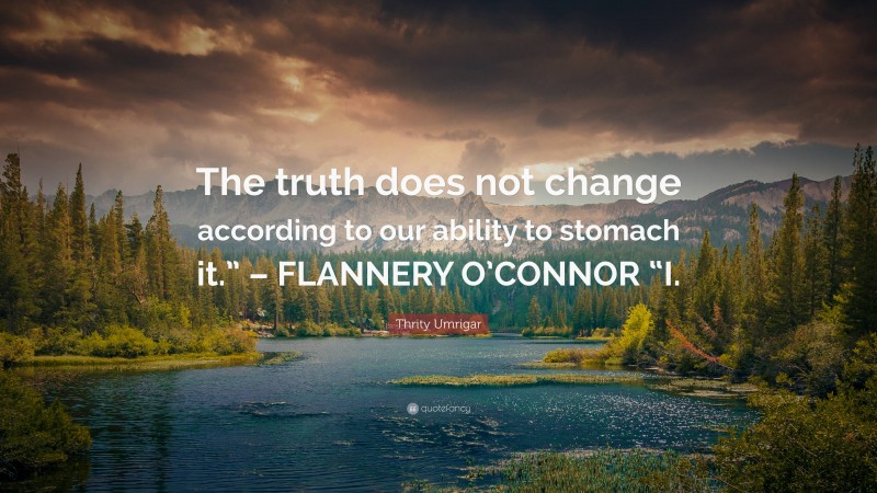 Thrity Umrigar Quote: “The truth does not change according to our ability to stomach it.” – FLANNERY O’CONNOR “I.”