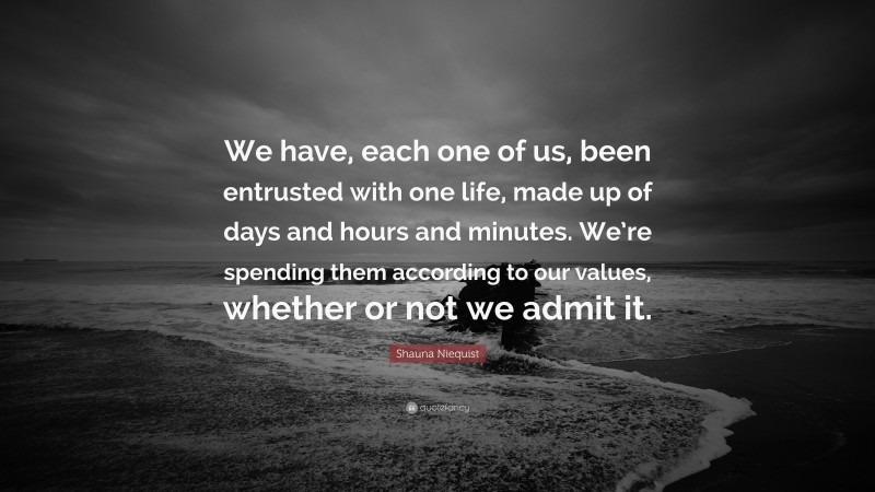 Shauna Niequist Quote: “We have, each one of us, been entrusted with one life, made up of days and hours and minutes. We’re spending them according to our values, whether or not we admit it.”