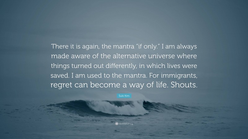 Suki Kim Quote: “There it is again, the mantra “if only.” I am always made aware of the alternative universe where things turned out differently, in which lives were saved. I am used to the mantra. For immigrants, regret can become a way of life. Shouts.”