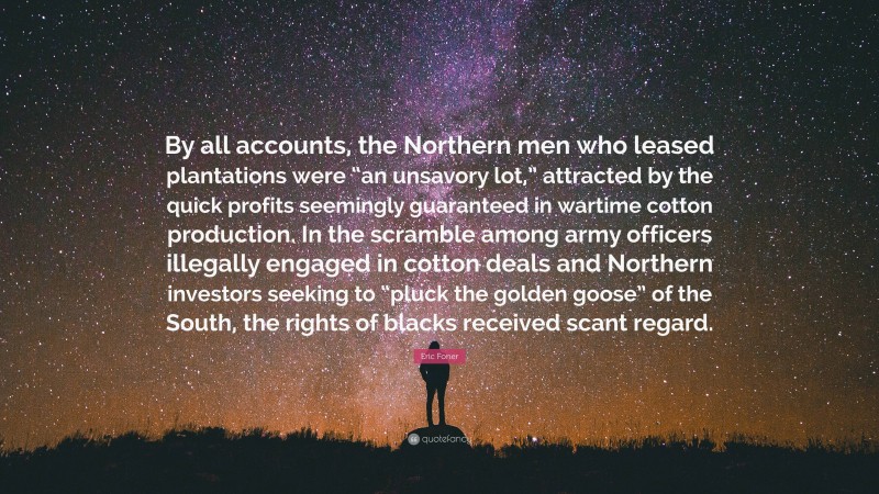 Eric Foner Quote: “By all accounts, the Northern men who leased plantations were “an unsavory lot,” attracted by the quick profits seemingly guaranteed in wartime cotton production. In the scramble among army officers illegally engaged in cotton deals and Northern investors seeking to “pluck the golden goose” of the South, the rights of blacks received scant regard.”