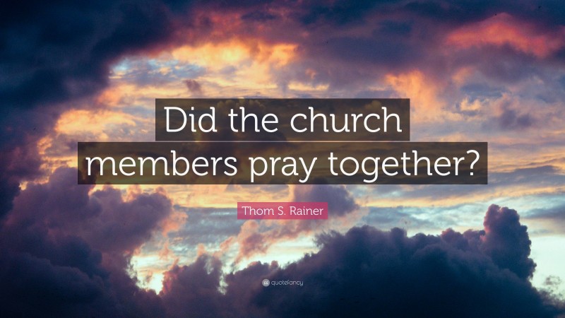 Thom S. Rainer Quote: “Did the church members pray together?”
