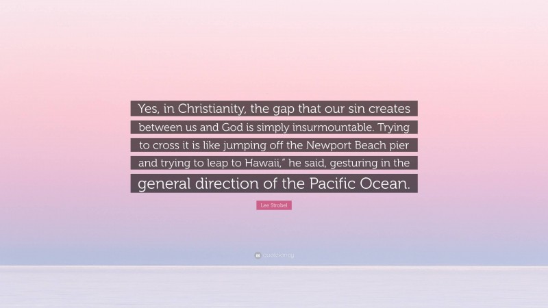 Lee Strobel Quote: “Yes, in Christianity, the gap that our sin creates between us and God is simply insurmountable. Trying to cross it is like jumping off the Newport Beach pier and trying to leap to Hawaii,” he said, gesturing in the general direction of the Pacific Ocean.”