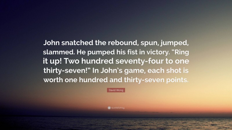 David Wong Quote: “John snatched the rebound, spun, jumped, slammed. He pumped his fist in victory. “Ring it up! Two hundred seventy-four to one thirty-seven!” In John’s game, each shot is worth one hundred and thirty-seven points.”