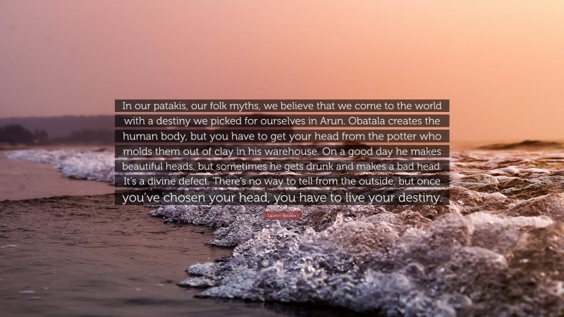 Lauren Beukes Quote: “In our patakis, our folk myths, we believe that we come to the world with a destiny we picked for ourselves in Arun. Obatala creates the human body, but you have to get your head from the potter who molds them out of clay in his warehouse. On a good day he makes beautiful heads, but sometimes he gets drunk and makes a bad head. It’s a divine defect. There’s no way to tell from the outside, but once you’ve chosen your head, you have to live your destiny.”