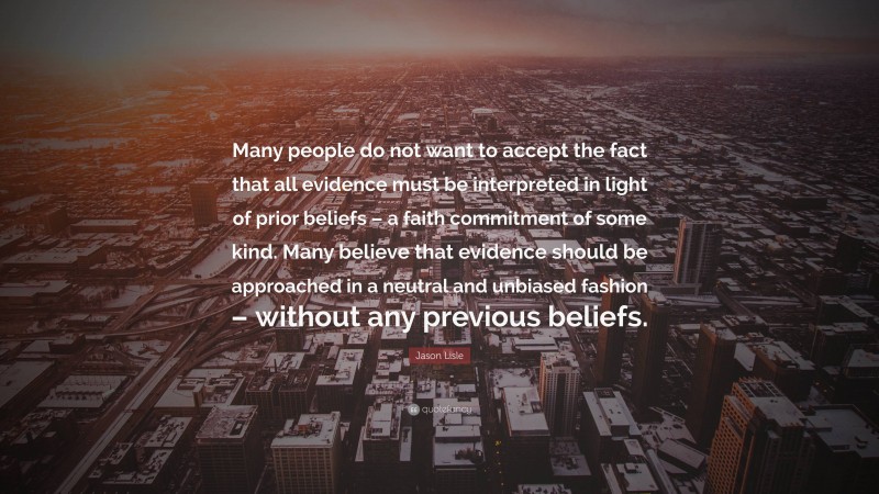 Jason Lisle Quote: “Many people do not want to accept the fact that all evidence must be interpreted in light of prior beliefs – a faith commitment of some kind. Many believe that evidence should be approached in a neutral and unbiased fashion – without any previous beliefs.”