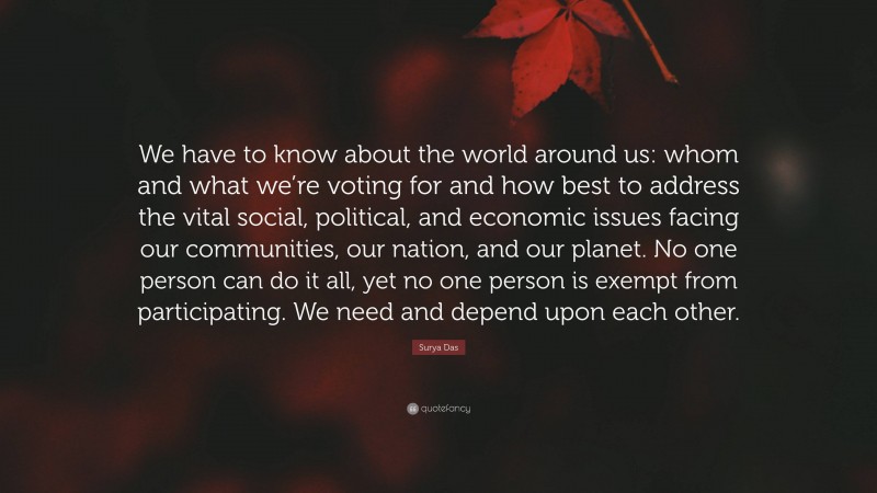 Surya Das Quote: “We have to know about the world around us: whom and what we’re voting for and how best to address the vital social, political, and economic issues facing our communities, our nation, and our planet. No one person can do it all, yet no one person is exempt from participating. We need and depend upon each other.”