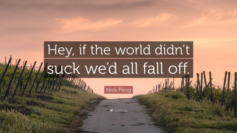 Nick Pirog Quote: “Hey, if the world didn’t suck we’d all fall off.”