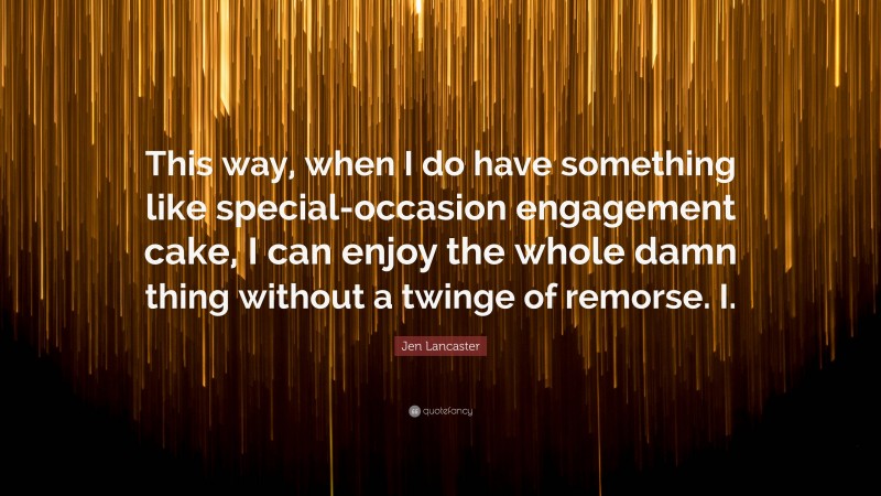 Jen Lancaster Quote: “This way, when I do have something like special-occasion engagement cake, I can enjoy the whole damn thing without a twinge of remorse. I.”