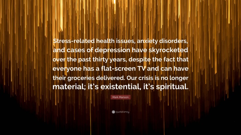 Mark Manson Quote: “Stress-related health issues, anxiety disorders, and cases of depression have skyrocketed over the past thirty years, despite the fact that everyone has a flat-screen TV and can have their groceries delivered. Our crisis is no longer material; it’s existential, it’s spiritual.”