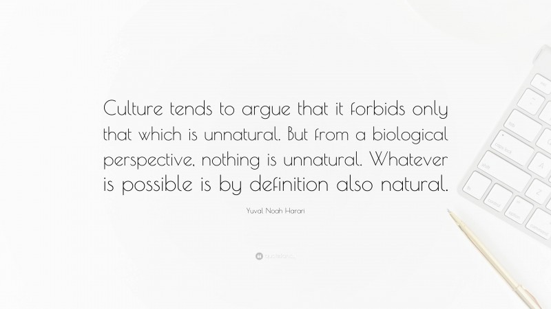 Yuval Noah Harari Quote: “Culture tends to argue that it forbids only that which is unnatural. But from a biological perspective, nothing is unnatural. Whatever is possible is by definition also natural.”