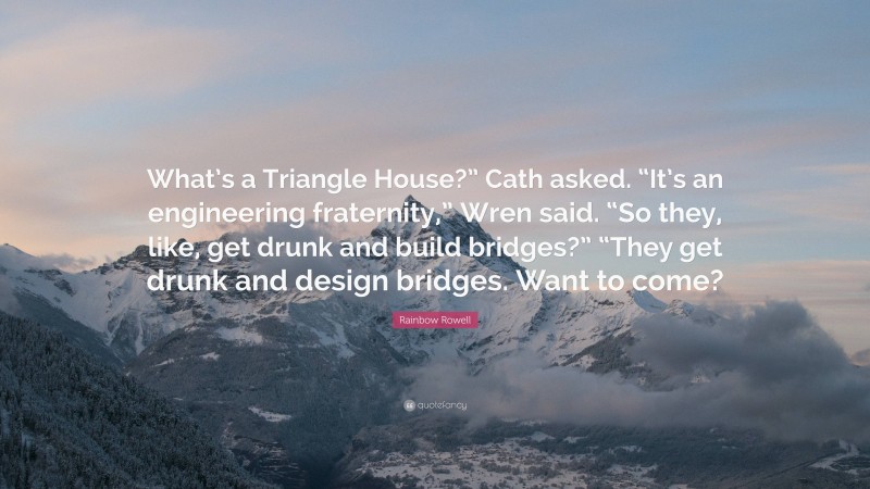 Rainbow Rowell Quote: “What’s a Triangle House?” Cath asked. “It’s an engineering fraternity,” Wren said. “So they, like, get drunk and build bridges?” “They get drunk and design bridges. Want to come?”