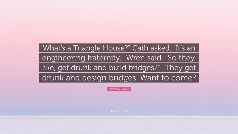 Rainbow Rowell Quote: “What’s a Triangle House?” Cath asked. “It’s an engineering fraternity,” Wren said. “So they, like, get drunk and build bridges?” “They get drunk and design bridges. Want to come?”