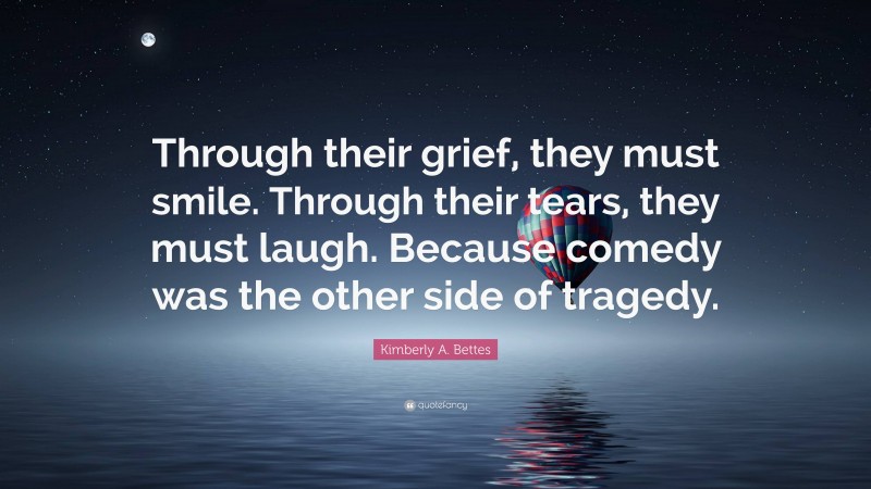 Kimberly A. Bettes Quote: “Through their grief, they must smile. Through their tears, they must laugh. Because comedy was the other side of tragedy.”